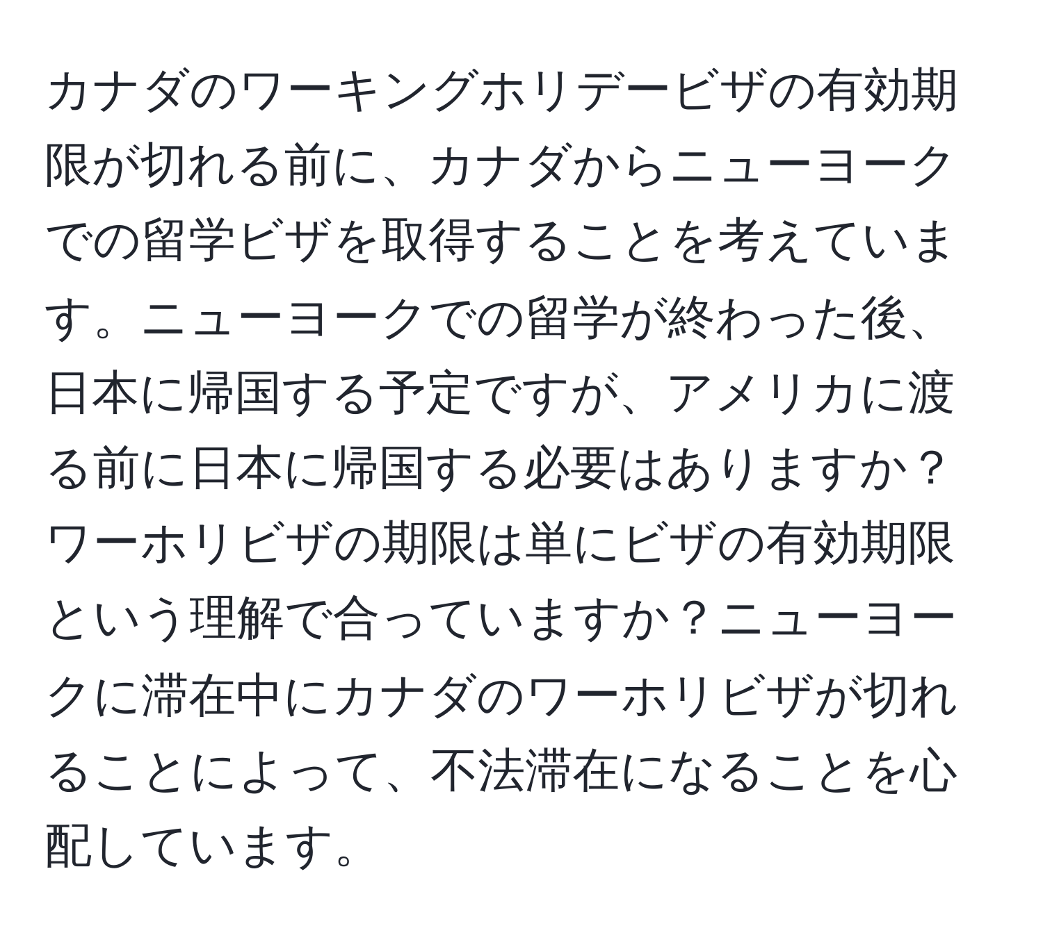 カナダのワーキングホリデービザの有効期限が切れる前に、カナダからニューヨークでの留学ビザを取得することを考えています。ニューヨークでの留学が終わった後、日本に帰国する予定ですが、アメリカに渡る前に日本に帰国する必要はありますか？ワーホリビザの期限は単にビザの有効期限という理解で合っていますか？ニューヨークに滞在中にカナダのワーホリビザが切れることによって、不法滞在になることを心配しています。