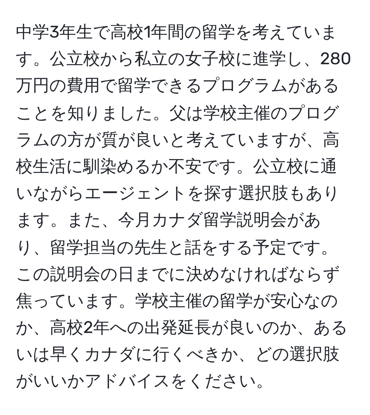 中学3年生で高校1年間の留学を考えています。公立校から私立の女子校に進学し、280万円の費用で留学できるプログラムがあることを知りました。父は学校主催のプログラムの方が質が良いと考えていますが、高校生活に馴染めるか不安です。公立校に通いながらエージェントを探す選択肢もあります。また、今月カナダ留学説明会があり、留学担当の先生と話をする予定です。この説明会の日までに決めなければならず焦っています。学校主催の留学が安心なのか、高校2年への出発延長が良いのか、あるいは早くカナダに行くべきか、どの選択肢がいいかアドバイスをください。