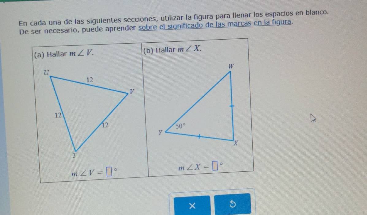 En cada una de las siguientes secciones, utilizar la figura para llenar los espacios en blanco.
De ser necesario, puede aprender sobre el significado de las marcas en la figura.
(a) Hallar m∠ V. (b) Hallar m∠ X.
m∠ V=□°
m∠ X=□°
×