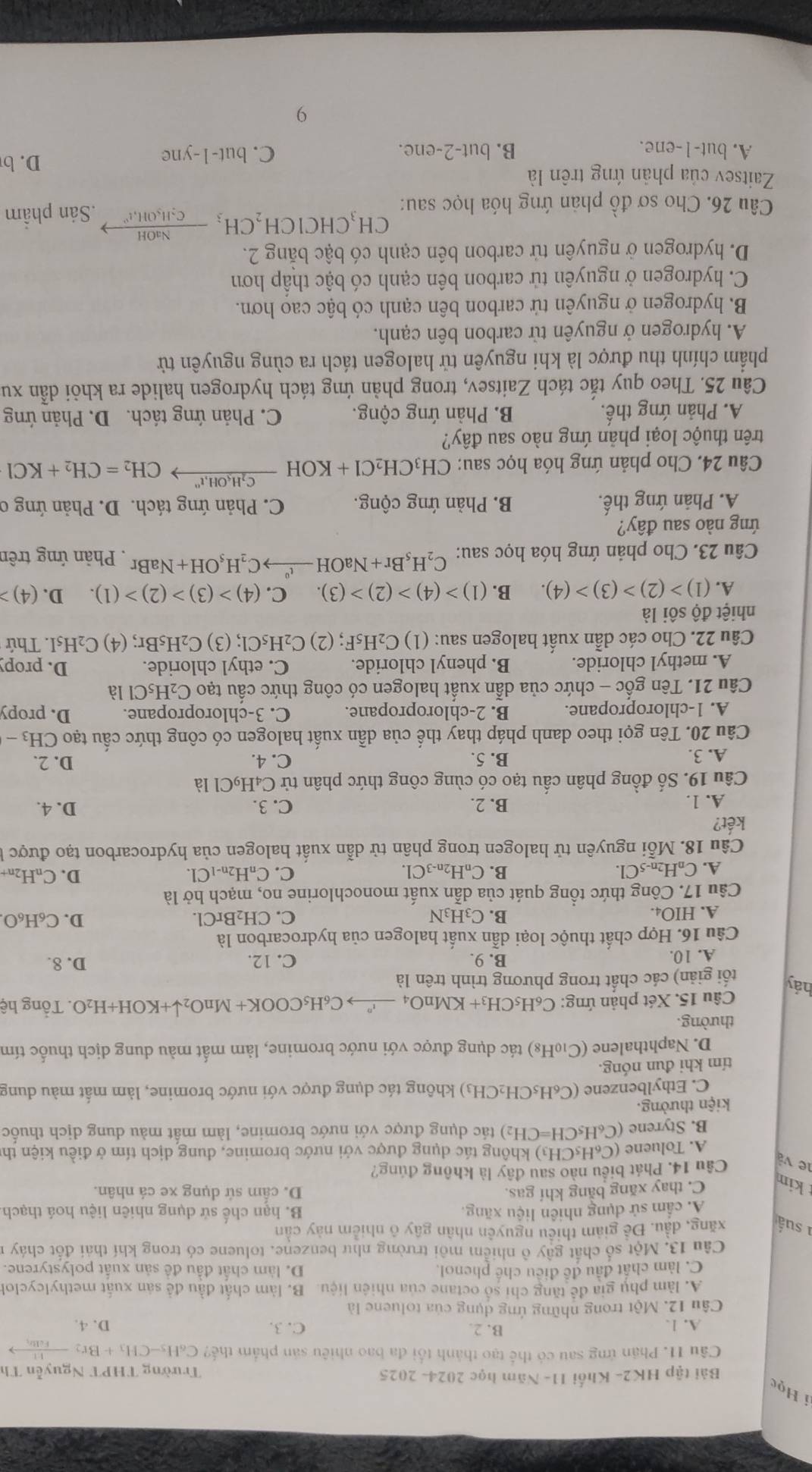 Học
Bài tập HK2- Khối 11- Năm học 2024- 2025 Trường THPT Nguyễn Th
Câu 11. Phân ứng sau có thể tạo thành tối đa bao nhiêu sản phẩm thế? C_6H_5-CH_3+Br_2 frac 11Feltr_1
A. 1. B. 2. C. 3. D. 4.
Câu 12. Một trong những ứng dụng của toluene là
A. làm phụ gia đề tăng chỉ số octane của nhiên liệu. B. làm chất đầu đề sản xuất methylcyclol
C. làm chất đầu đề điều chế phenol. D. làm chất đầu đề sản xuất polystyrene.
Câu 13. Một số chất gây ô nhiễm môi trường như benzene. toluene có trong khí thái đốt cháy 1
1 suấ xăng, đầu. Đề giảm thiêu nguyên nhân gây ô nhiễm này cần
Á. cẩm sử dụng nhiên liệu xãng. B. hạn chế sử dụng nhiên liệu hoá thạch
kim C. thay xăng bằng khí gas. D. cấm sử dụng xe cá nhân.
le và Câu 14. Phát biểu nào sau đây là không đúng?
A. Toluene (C_6H_5CH_3 ) không tác dụng được với nước bromine, dung dịch tím ở điều kiện th
B. Styrene (C_6H_5CH=CH_2) tác dụng được với nước bromine, làm mất màu dung dịch thuốc
kiện thưởng.
C. Ethylbenzene (C_6H_5CH_2CH_3 3) không tác dụng được với nước bromine, làm mất màu dung
tím khi đun nóng.
D. Naphthalene (C_10H_8) ) tác dụng được với nước bromine, làm mất màu dung dịch thuốc tím
thường.
Câu 15. Xét phản ứng: C_6H_5CH_3+KMnO_4xrightarrow i^nC_6H_5COOK+MnO_2downarrow +KOH+H_2O. Tổng hệ
hảy tối giản) các chất trong phương trình trên là
A. 10. B. 9. C. 12.
D. 8.
Câu 16. Hợp chất thuộc loại dẫn xuất halogen của hydrocarbon là
A. HIO4. C. CH₂BrCl. D. C₆H₆O.
B. C3H₃N
Câu 17. Công thức tổng quát của dẫn xuất monochlorine no, mạch hở là
C. D. CnH2n +
A. C_nH_2n-5Cl. B. CnH2n-3Cl. C_nH_2n-1C
Câu  1 18.Mhat Oi E nguyên tử halogen trong phân tử dẫn xuất halogen của hydrocarbon tạo được 
kết? C. 3.
A. 1. B. 2. D. 4.
Câu 19. Số đồng phân cẩu tạo có cùng công thức phân tử C₄H₉Cl là
A. 3. B. 5. C. 4. D. 2.
Câu 20. Tên gọi theo danh pháp thay thế của dẫn xuất halogen có công thức cầu tạo CH_3-
A. 1-chloropropane. B. 2-chloropropane. C. 3-chloropropane. D. propy
Câu 21. Tên gốc - chức của dẫn xuất halogen có công thức cấu tạo C_2H_5Cl là
A. methyl chloride. B. phenyl chloride. C. ethyl chloride. D. propy
Câu 22. Cho các dẫn xuất halogen sau: (1) C_2H_5F:; (2) C_2H_5Cl; (3) C_2H_5Br; (4) C₂H₅I. Thứ
nhiệt độ sôi là
A. (1)>(2)>(3)>(4). B. (1)>(4)>(2)>(3). C. (4)>(3)>(2)>(1). D. (4)
Câu 23. Cho phản ứng hóa học sau: C_2H_5Br+NaOHto C_2C_2H_5OH+NaBr. Phản ứng trên
ứng nào sau đây?
A. Phản ứng thế. B. Phản ứng cộng.  C. Phản ứng tách. D. Phản ứng c
Câu 24. Cho phản ứng hóa học sau: CH_3CH_2Cl+KOHxrightarrow C_2H_5OH,t^nCH_2=CH_2+KCl
trên thuộc loại phản ứng nào sau đây?
A. Phản ứng thế. B. Phản ứng cộng. C. Phản ứng tách. D. Phản ứng
Câu 25. Theo quy tắc tách Zaitsev, trong phản ứng tách hydrogen halide ra khỏi dẫn xu
phẩm chính thu được là khi nguyên tử halogen tách ra cùng nguyên tử
A. hydrogen ở nguyên tử carbon bên cạnh.
B. hydrogen ở nguyên tử carbon bên cạnh có bậc cao hơn.
C. hydrogen ở nguyên tử carbon bên cạnh có bậc thấp hơn
D. hydrogen ở nguyên tử carbon bên cạnh có bậc băng 2.
CH_3CHCICH_2CH_3frac NaOHC_2H_5OH_4I^2to
Câu 26. Cho sơ đồ phản ứng hóa học sau: .Sản phẩm
Zaitsev của phản ứng trên là
A. but-1-ene. B. but-2-ene. C. but-1-yne
D. b
9