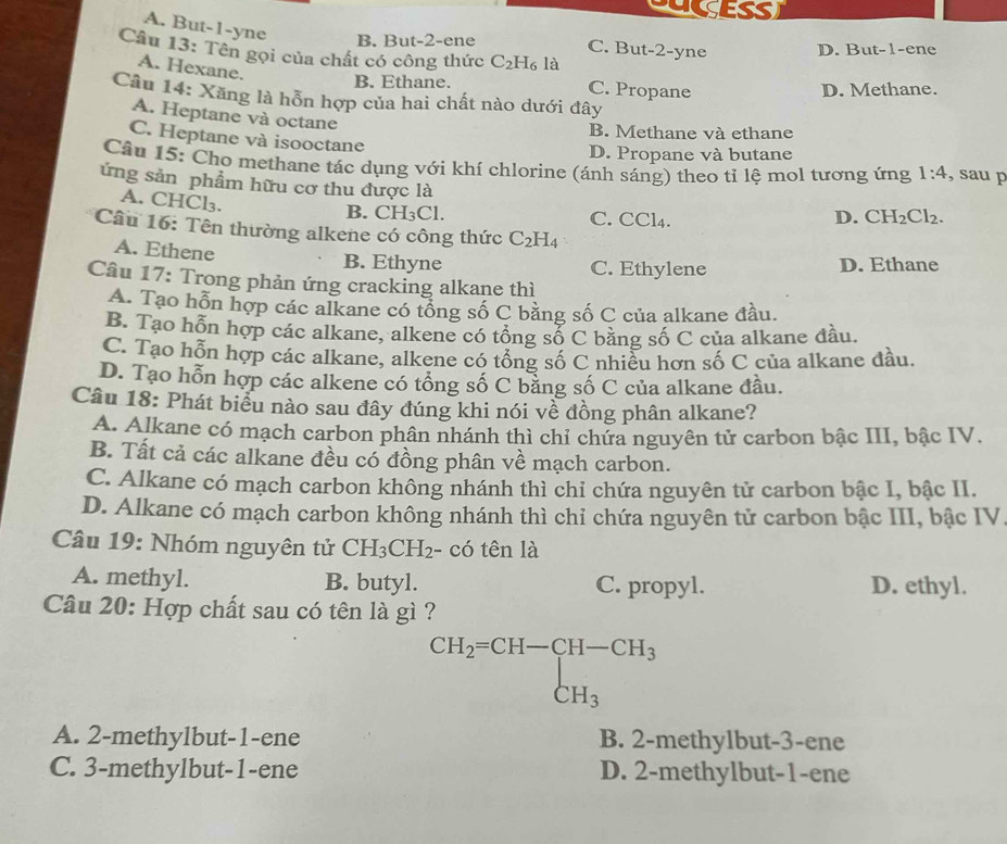 UESS)
A. But-1-yne B. But-2-ene C. But-2-yne D. But-1-ene
Câu 13: Tên gọi của chất có công thức C_2H_6 là
A. Hexane.
B. Ethane. C. Propane D. Methane.
Câu 14: Xăng là hỗn hợp của hai chất nào dưới đây
A. Heptane và octane
B. Methane và ethane
C. Heptane và isooctane
D. Propane và butane
Câu 15: Cho methane tác dụng với khí chlorine (ánh sáng) theo tỉ lệ mol tương ứng 1:4 , sau p
ứng sản phẩm hữu cơ thu được là
A. CHCl₃.
B. CH_3Cl C. CCl_4
D. CH_2Cl_2.
Câu 16: Tên thường alkene có công thức C_2H_4
A. Ethene B. Ethyne
C. Ethylene D. Ethane
Câu 17: Trong phản ứng cracking alkane thì
A. Tạo hỗn hợp các alkane có tổng số C bằng số C của alkane đầu.
B. Tạo hỗn hợp các alkane, alkene có tổng số C bằng số C của alkane đầu.
C. Tạo hỗn hợp các alkane, alkene có tổng số C nhiều hơn số C của alkane đầu.
D. Tạo hỗn hợp các alkene có tổng số C bằng số C của alkane đầu.
Câu 18: Phát biểu nào sau đây đúng khi nói về đồng phân alkane?
A. Alkane có mạch carbon phân nhánh thì chỉ chứa nguyên tử carbon bậc III, bậc IV.
B. Tất cả các alkane đều có đồng phân về mạch carbon.
C. Alkane có mạch carbon không nhánh thì chỉ chứa nguyên tử carbon bậc I, bậc II.
D. Alkane có mạch carbon không nhánh thì chỉ chứa nguyên tử carbon bậc III, bậc IV
Câu 19: Nhóm nguyên tử CH_3CH_2- - có tên là
A. methyl. B. butyl. C. propyl. D. ethyl.
Câu 20: Hợp chất sau có tên là gì ?
beginarrayr CH_2=CH-CH-CH_3 CH_3endarray
A. 2-methylbut-1-ene B. 2-methylbut-3-ene
C. 3-methylbut-1-ene D. 2-methylbut-1-ene