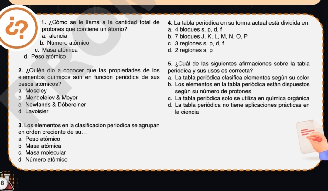 ¿Cómo se le llama a la cantidad total de 4. La tabla periódica en su forma actual está dividida en:
protones que contiene un átomo? a. 4 bloques s, p, d, f
a. alencia b. 7 bloques J, K, L, M, N, O, P
b. Número atómico c. 3 regiones s, p, d, f
c. Masa atómica d. 2 regiones s, p
d. Peso atómico
5. ¿Cuál de las siguientes afirmaciones sobre la tabla
2. ¿Quién dio a conocer que las propiedades de los periódica y sus usos es correcta?
elementos químicos son en función periódica de sus a. La tabla periódica clasifica elementos según su color
pesos atómicos? b. Los elementos en la tabla periódica están dispuestos
a. Moseley según su número de protones
b. Mendeléiev & Meyer c. La tabla periódica solo se utiliza en química orgánica
c. Newlands & Döbereiner d. La tabla periódica no tiene aplicaciones prácticas en
d. Lavoisier la ciencia
3. Los elementos en la clasificación periódica se agrupan
en orden creciente de su...
a. Peso atómico
b. Masa atómica
c. Masa molecular
d. Número atómico
8