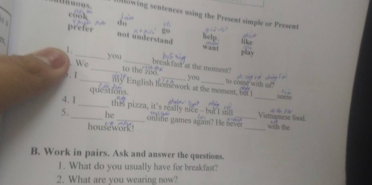 nuous. 
Ullowing sentences using the Present simple or Present 
cook 
S a do 
prefer 
not understand 
help 
like 
want play 
you 
1. ___breakfast at the moment? 
We tạ 
to the zoo. 
3. 1 
_you to come with us? 
_my English homework at the moment, but I some 
questions. 
4. 1 _this pizza, it’s really nice - but I still _Vietnamese food. 
he 
5. __online games again? He never _with the 
housework ! 
B. Work in pairs. Ask and answer the questions. 
1. What do you usually have for breakfast? 
2. What are you wearing now?