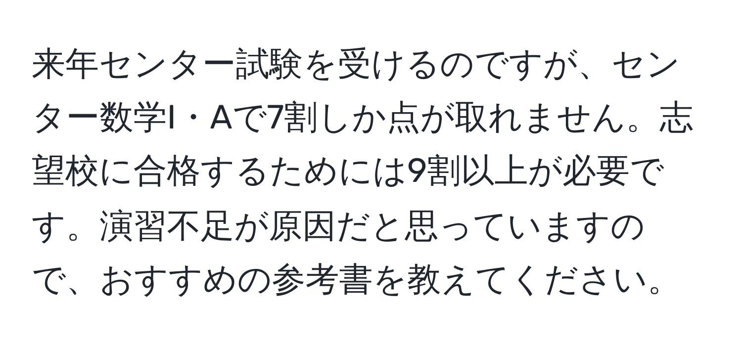 来年センター試験を受けるのですが、センター数学I・Aで7割しか点が取れません。志望校に合格するためには9割以上が必要です。演習不足が原因だと思っていますので、おすすめの参考書を教えてください。