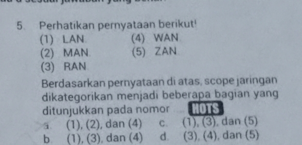 Perhatikan pernyataan berikut!
(1) LAN (4) WAN
(2) MAN (5) ZAN
(3) RAN
Berdasarkan pernyataan di atas, scope jaringan
dikategorikan menjadi beberapa bagian yang
ditunjukkan pada nomor HOTS
a (1), (2), dan (4) C、 (1), (3), dan (5)
b (1), (3), dan (4) d. (3), (4), dan (5)