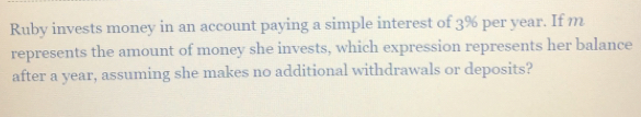 Ruby invests money in an account paying a simple interest of 3% per year. If m 
represents the amount of money she invests, which expression represents her balance 
after a year, assuming she makes no additional withdrawals or deposits?