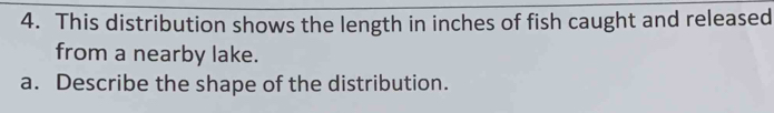 This distribution shows the length in inches of fish caught and released 
from a nearby lake. 
a. Describe the shape of the distribution.