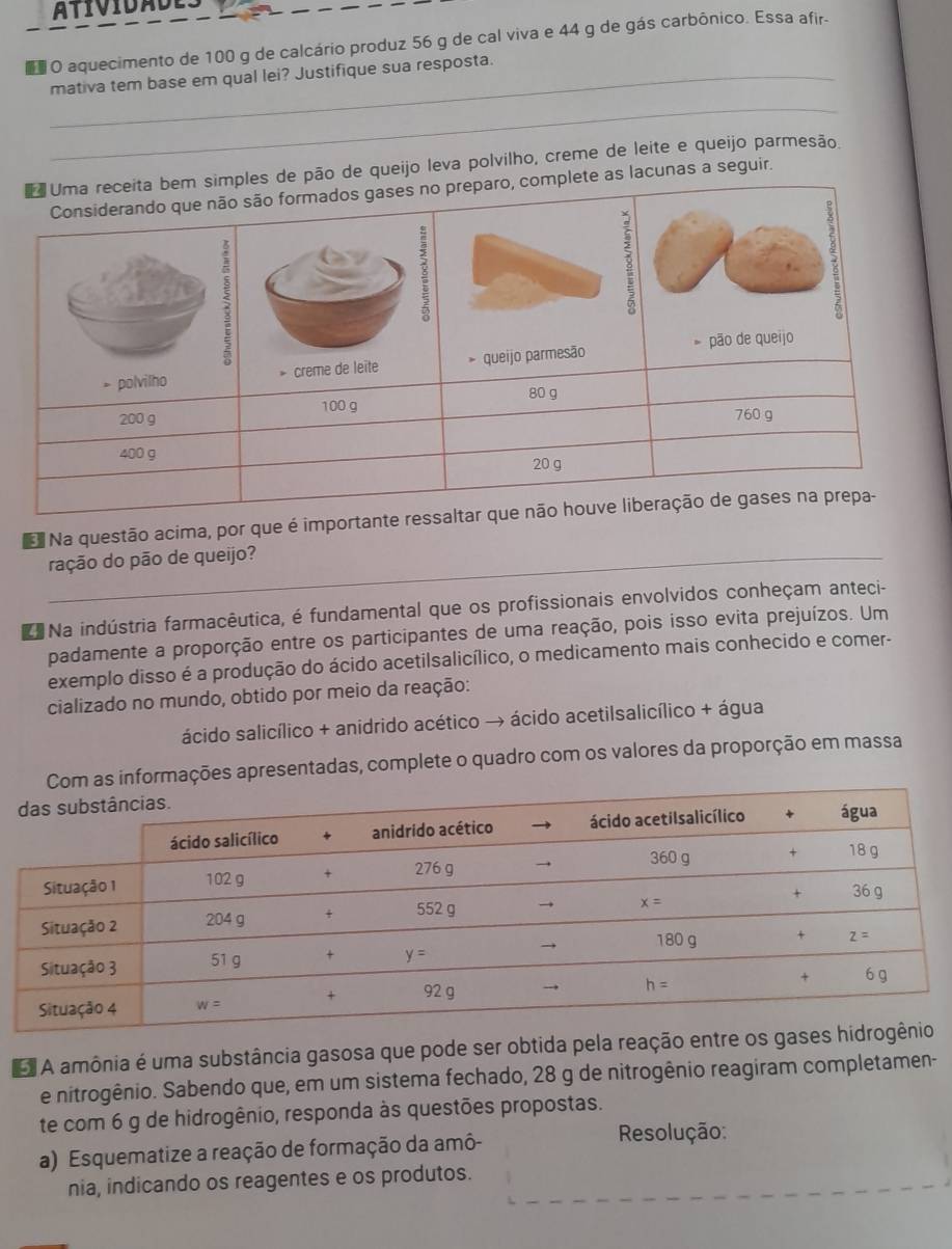 atividades
o O aquecimento de 100 g de calcário produz 56 g de cal viva e 44 g de gás carbônico. Essa afir-
mativa tem base em qual lei? Justifique sua resposta.
_
_
Uma receita bem simples de pão de queijo leva polvilho, creme de leite e queijo parmesão.
Considerando que não são formados gases no preparo, complete as lacunas a seguir.
5
3
:
.
> polvilho * creme de leite * queijo parmesão pão de queijo
200 9 100 g 80 g
760 g
400 g
20 g
Na questão acima, por que é importante ressaltar que não houve liberação de gases na prepa-
_ração do pão de queijo?
Na indústria farmacêutica, é fundamental que os profissionais envolvidos conheçam anteci-
padamente a proporção entre os participantes de uma reação, pois isso evita prejuízos. Um
exemplo disso é a produção do ácido acetilsalicílico, o medicamento mais conhecido e comer-
cializado no mundo, obtido por meio da reação:
ácido salicílico + anidrido acético → ácido acetilsalicílico + água
informações apresentadas, complete o quadro com os valores da proporção em massa
A amônia é uma substância gasosa que pode ser obtida pela reação entre os ga
e nitrogênio. Sabendo que, em um sistema fechado, 28 g de nitrogênio reagiram completamen-
te com 6 g de hidrogênio, responda às questões propostas.
a) Esquematize a reação de formação da amô-
Resolução:
nia, indicando os reagentes e os produtos.