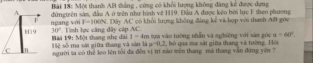 Một thanh AB thắng , cứng có khối lượng không đáng kể được dựng 
đứngtrên sàn, đầu A ở trên như hình vẽ H19. Đầu A được kéo bởi lực F theo phương 
ngang với F=100N T. Dây AC có khối lượng không đáng kể và họp với thanh AB góc
30°. Tính lực căng dây cáp AC. 
Bài 19: Một thang nhẹ dài 1=4m tựa vào tường nhẫn và nghiêng với sản góc alpha =60°. 
Hệ số ma sát giữa thang và sàn là mu =0, 2 , bỏ qua ma sát giữa thang và tường. Hỏi 
người ta có thể leo lên tối đa đến vị trí nào trên thang mà thang vẫn đứng yên ?