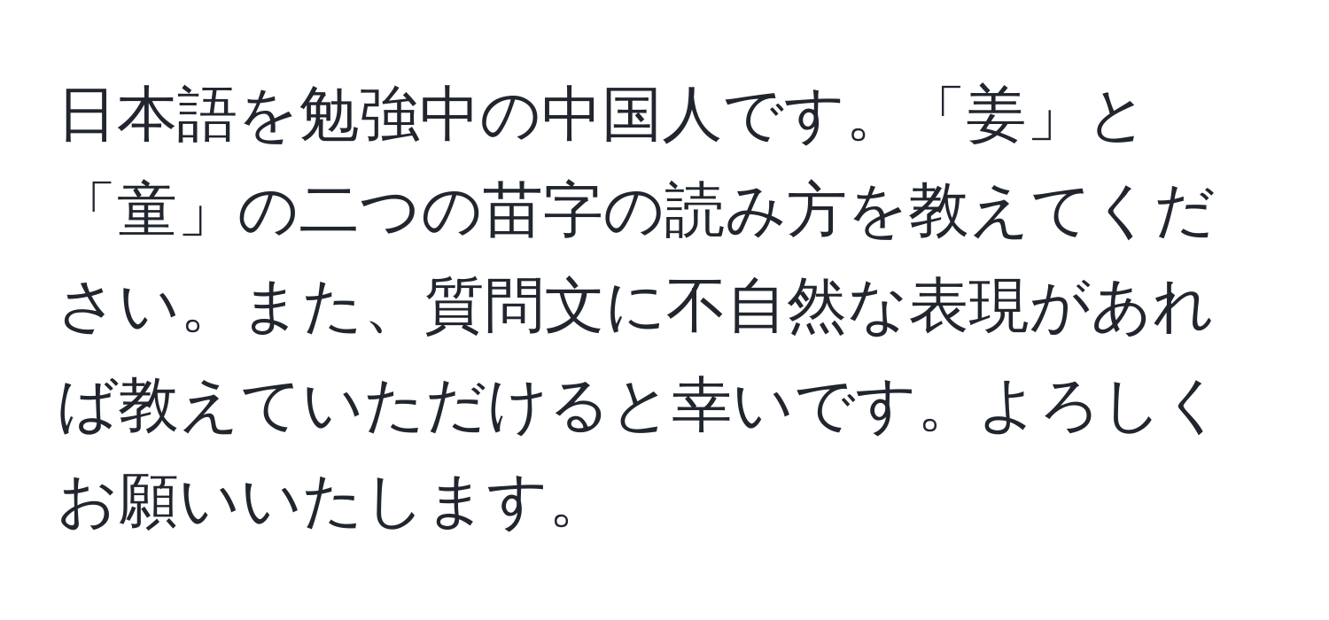 日本語を勉強中の中国人です。「姜」と「童」の二つの苗字の読み方を教えてください。また、質問文に不自然な表現があれば教えていただけると幸いです。よろしくお願いいたします。