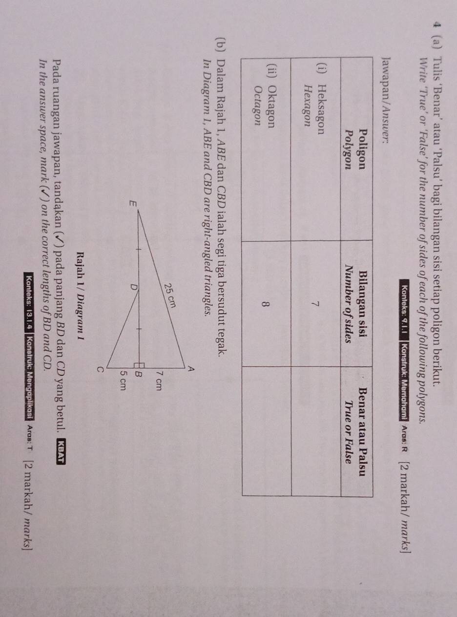 4 (a) Tulis ‘Benar’ atau ‘Palsu’ bagi bilangan sisi setiap poligon berikut. 
Write ‘True’ or ‘False’ for the number of sides of each of the following polygons. 
Konteks: 9.1.1 Konstruk: Memahami A: R [2 markah/ marks] 
Jawapan/Answer: 
(b) Dalam Rajah 1, ABE dan CBD ialah segi tiga bersudut tegak. 
In Diagram 1, ABE and CBD are right-angled triangles. 
Rajah 1/ Diagram I 
Pada ruangan jawapan, tandąkan (✓) pada panjang BD dan CD yang betul. KA 
In the answer space, mark (✓) on the correct lengths of BD and CD. 
Konteks: 13.1.4 Konstruke Mengoplikosi Aras: T [2 markah / marks]