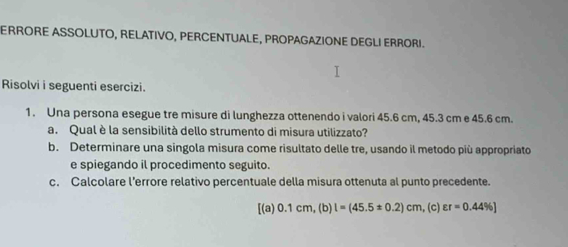 ERRORE ASSOLUTO, RELATIVO, PERCENTUALE, PROPAGAZIONE DEGLI ERRORI. 
Risolvi i seguenti esercizi. 
1. Una persona esegue tre misure di lunghezza ottenendo i valori 45.6 cm, 45.3 cm e 45.6 cm. 
a. Qual è la sensibilità dello strumento di misura utilizzato? 
b. Determinare una singola misura come risultato delle tre, usando il metodo più appropriato 
e spiegando il procedimento seguito. 
c. Calcolare l’errore relativo percentuale della misura ottenuta al punto precedente.
[(a)0.1cm,(b)l=(45.5± 0.2)cm , (c) varepsilon r=0.44% ]