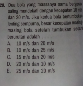 Dua bola yang massanya sama bergerak
saling mendekati dengan kecepatan 10 m/s
dan 20 m/s. Jika kedua bola bertumbuka
lenting sempurna, besar kecepatan masing
masing bola setelah tumbukan secara
berurutan adalah . . . .
A. 10 m/s dan 20 m/s
B. 10 m/s dan 25 m/s
C. 15 m/s dan 20 m/s
D. 20 m/s dan 10 m/s
E. 25 m/s dan 20 m/s