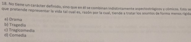 No tiene un carácter definido, sino que en él se combinan indistintamente aspectostrágicos y cómicos. Esto se
que pretende representar la vida tal cual es, razón por la cual, tiende a tratar los asuntos de forma menos rígida
a) Drama
b) Tragedia
c) Tragicomedia
d) Comedia