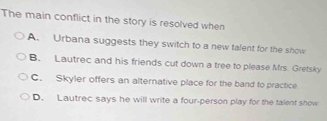 The main conflict in the story is resolved when
A. Urbana suggests they switch to a new talent for the show
B. Lautrec and his friends cut down a tree to please Mrs. Gretsky
C. Skyler offers an alternative place for the band to practice.
D. Lautrec says he will write a four-person play for the talent show