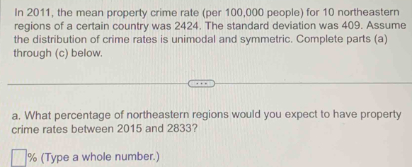 In 2011, the mean property crime rate (per 100,000 people) for 10 northeastern 
regions of a certain country was 2424. The standard deviation was 409. Assume 
the distribution of crime rates is unimodal and symmetric. Complete parts (a) 
through (c) below. 
a. What percentage of northeastern regions would you expect to have property 
crime rates between 2015 and 2833? 
。 (Type a whole number.)