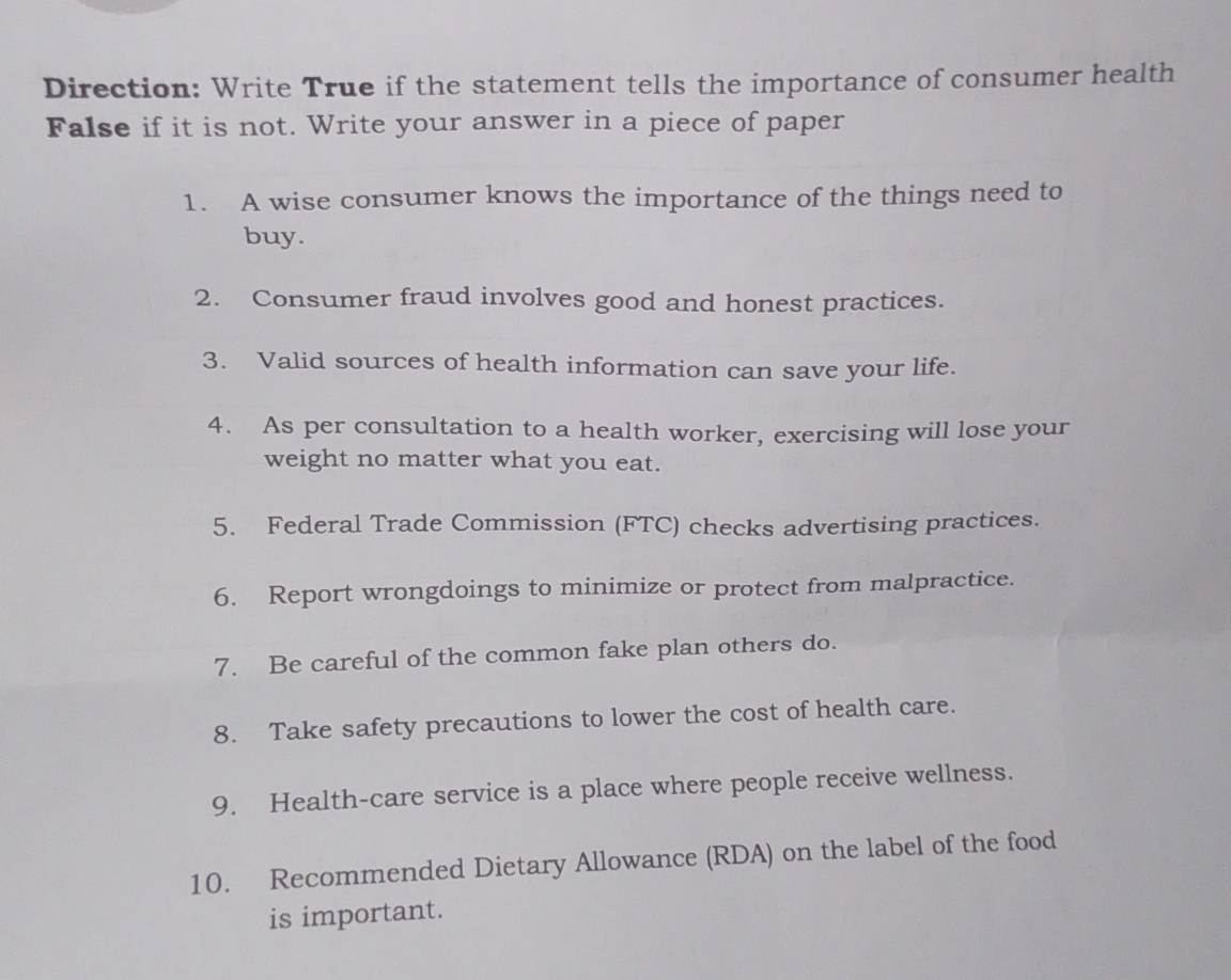 Direction: Write True if the statement tells the importance of consumer health 
False if it is not. Write your answer in a piece of paper 
1. A wise consumer knows the importance of the things need to 
buy. 
2. Consumer fraud involves good and honest practices. 
3. Valid sources of health information can save your life. 
4. As per consultation to a health worker, exercising will lose your 
weight no matter what you eat. 
5. Federal Trade Commission (FTC) checks advertising practices. 
6. Report wrongdoings to minimize or protect from malpractice. 
7. Be careful of the common fake plan others do. 
8. Take safety precautions to lower the cost of health care. 
9. Health-care service is a place where people receive wellness. 
10. Recommended Dietary Allowance (RDA) on the label of the food 
is important.