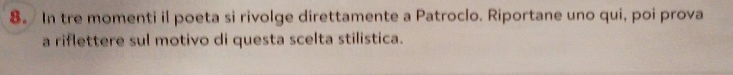 8。 In tre momenti il poeta si rivolge direttamente a Patroclo. Riportane uno qui, poi prova 
a riflettere sul motivo di questa scelta stilistica.