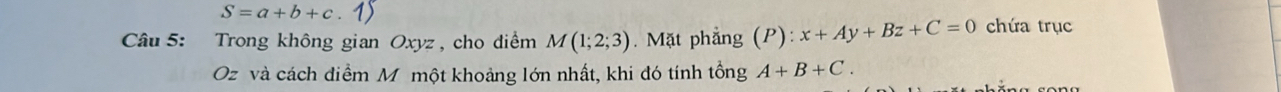 S=a+b+c
Câu 5: Trong không gian Oxyz , cho diểm M(1;2;3). Mặt phẳng (P):x+Ay+Bz+C=0 chứa trục 
Oz và cách điểm M một khoảng lớn nhất, khi đó tính tổng A+B+C.