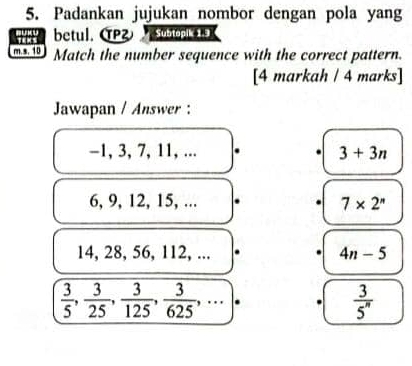 Padankan jujukan nombor dengan pola yang
betul. α Subtopik 1.9
m.s. 10 Match the number sequence with the correct pattern.
[4 markah / 4 marks]
Jawapan / Answer :
-1, 3, 7, 11, ... 3+3n
6, 9, 12, 15, ...
7* 2^n
14, 28, 56, 112, ... 4n-5
 3/5 ,  3/25 ,  3/125 ,  3/625 , , ...|.
 3/5^n 