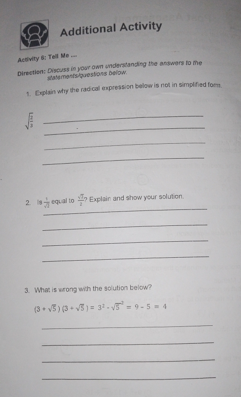 Additional Activity 
Activity 6: Tell Me ... 
Direction: Discuss in your own understanding the answers to the 
statements/questions below. 
1. Explain why the radical expression below is not in simplified form. 
_ 
_ sqrt(frac 2)3
_ 
_ 
_ 
2. Is  1/sqrt(2)  equal to  sqrt(2)/2  ? Explain and show your solution. 
_ 
_ 
_ 
3. What is wrong with the solution below?
(3+sqrt(5))(3+sqrt(5))=3^2-sqrt 5^2=9-5=4
_ 
_ 
_ 
_