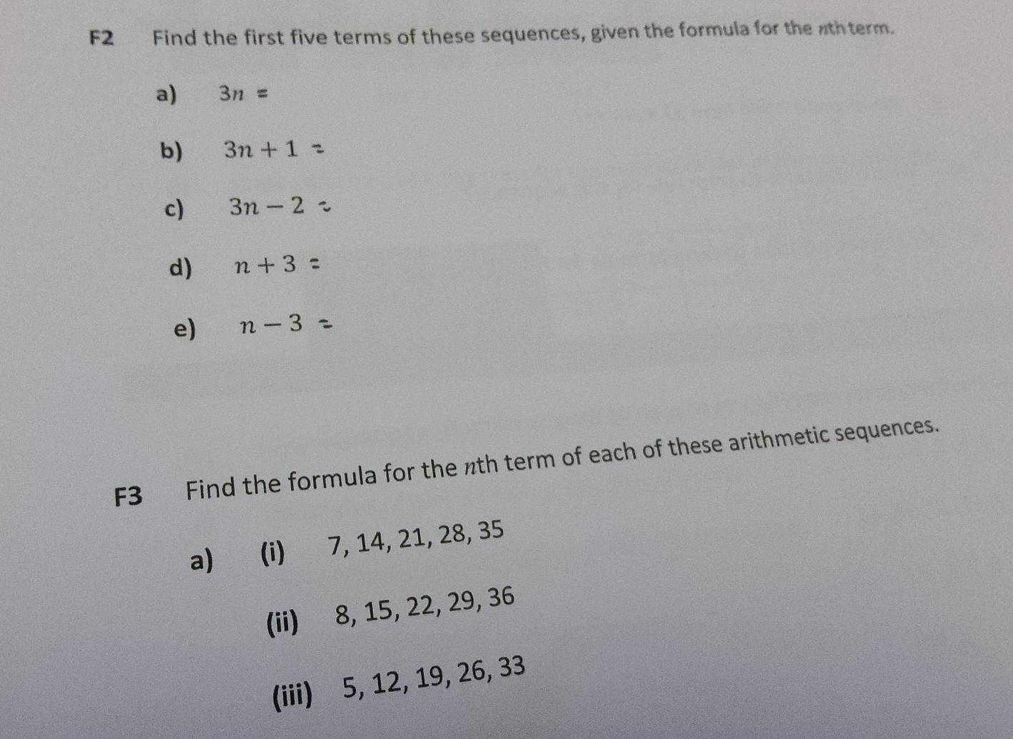 F2 Find the first five terms of these sequences, given the formula for the wthterm. 
a) 3n=
b) 3n+1
c) 3n-2
d) n+3
e) n-3
F3 Find the formula for the nth term of each of these arithmetic sequences. 
a) (i) 7, 14, 21, 28, 35
(ii) 8, 15, 22, 29, 36
(iii) 5, 12, 19, 26, 33