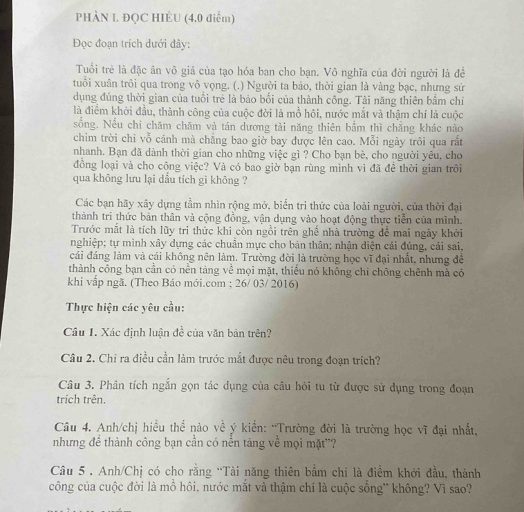 PHÀN I. ĐQC HIÉU (4.0 điểm)
Đọc đoạn trích dưới đây:
Tuổi trẻ là đặc ân vô giá của tạo hóa ban cho bạn. Vô nghĩa của đời người là để
tuổi xuân trôi qua trong vô vọng. (.) Người ta bảo, thời gian là vàng bạc, nhưng sử
dụng đúng thời gian của tuổi trẻ là bảo bối của thành công. Tài năng thiên bâm chỉ
là điểm khởi đầu, thành công của cuộc đời là mồ hôi, nước mắt và thậm chí là cuộc
sống. Nếu chi chăm chăm và tán dương tài năng thiên bầm thì chăng khác nào
chim trời chỉ vỗ cánh mà chăng bao giờ bay được lên cao. Mỗi ngày trôi qua rất
nhanh. Bạn đã dành thời gian cho những việc gì ? Cho bạn bè, cho người yêu, cho
đồng loại và cho công việc? Và có bao giờ bạn rùng mình vì đã để thời gian trôi
qua không lưu lại dấu tích gì không ?
Các bạn hãy xây dựng tầm nhìn rộng mở, biển tri thức của loài người, của thời đại
thành tri thức bản thân và cộng đồng, vận dụng vào hoạt động thực tiễn của mình.
Trước mắt là tích lũy tri thức khi còn ngồi trên ghế nhà trường để mai ngày khởi
nghiệp; tự mình xây dựng các chuẩn mực cho bản thân; nhận diện cái đúng, cái sai,
cái đáng làm và cái không nên làm. Trường đời là trường học vĩ đại nhất, nhưng đề
thành công bạn cần có nền tảng về mọi mặt, thiểu nó không chi chông chênh mà có
khi vấp ngã. (Theo Báo mới.com ; 26/ 03/ 2016)
Thực hiện các yêu cầu:
Câu 1. Xác định luận đề của văn bản trên?
Câu 2. Chỉ ra điều cần làm trước mắt được nêu trong đoạn trích?
Câu 3. Phân tích ngắn gọn tác dụng của câu hỏi tu từ được sử dụng trong đoạn
trích trên.
Câu 4. Anh/chị hiểu thế nào về ý kiến: “Trường đời là trường học vĩ đại nhất,
nhưng đề thành công bạn cần có nền tàng về mọi mặt''?
Câu 5 . Anh/Chị có cho rằng “Tài năng thiên bầm chỉ là điềm khởi đầu, thành
công của cuộc đời là mồ hôi, nước mắt và thậm chí là cuộc sống* không? Vì sao?
