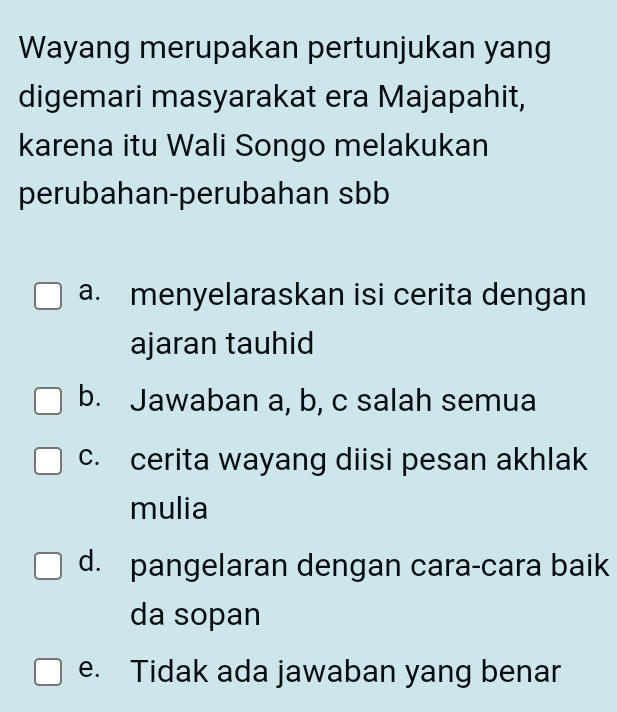 Wayang merupakan pertunjukan yang
digemari masyarakat era Majapahit,
karena itu Wali Songo melakukan
perubahan-perubahan sbb
a. menyelaraskan isi cerita dengan
ajaran tauhid
b. Jawaban a, b, c salah semua
c. cerita wayang diisi pesan akhlak
mulia
d. pangelaran dengan cara-cara baik
da sopan
e. Tidak ada jawaban yang benar