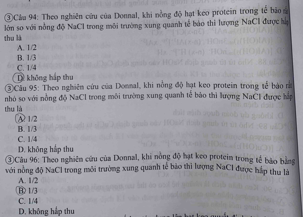 ③Câu 94: Theo nghiên cứu của Donnal, khi nồng độ hạt keo protein trong tế bảo ả
lớn so với nồng độ NaCl trong môi trường xung quanh tế bào thì lượng NaCl được hấp
thu là
A. 1/2
B. 1/3
C. 1/4
D không hấp thu
3Câu 95: Theo nghiên cứu của Donnal, khi nồng độ hạt keo protein trong tế bào rắt
nhỏ so với nồng độ NaCl trong môi trường xung quanh tế bào thì lượng NaCl được hấp
thu là
A 1/2
B. 1/3
C. 1/4
D. không hấp thu
③Câu 96: Theo nghiên cứu của Donnal, khi nồng độ hạt keo protein trong tế bào bằng
với nồng độ NaCl trong môi trường xung quanh tế bào thì lượng NaCl được hấp thu là
A. 1/2
B 1/3
C. 1/4
D. không hấp thu