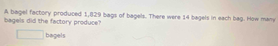 A bagel factory produced 1,829 bags of bagels. There were 14 bagels in each bag. How many 
bagels did the factory produce? 
□ bagels