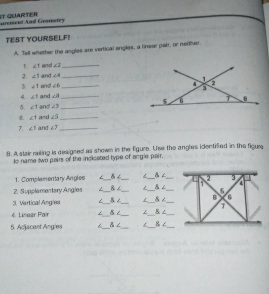 ST QUARTER 
surement And Geometry 
TEST YOURSELF! 
A. Tell whether the angles are vertical angles, a linear pair, or neither. 
1. ∠ 1 and ∠ 2 _ 
2. ∠ 1 and ∠ 4 _ 
3. ∠ 1 and ∠ 6 _ 
4. ∠ 1 and ∠ 8 _ 
5. ∠ 1 and ∠ 3 _ 
6. ∠ 1 and ∠ 5 _ 
7. ∠ 1 and ∠ 7 _ 
B. A stair railing is designed as shown in the figure. Use the angles identified in the figure 
to name two pairs of the indicated type of angle pair. 
1. Complementary Angles ∠_ ∠ _  ∠_  ∠ _ 
2. Supplementary Angles /_ 8 _ ∠_  ∠ _ 
3. Vertical Angles _& ∠_ _ _ 
4. Linear Pair /_ & ∠_ ∠_ 8 _ 
5. Adjacent Angles _& ∠_ ∠_ &∠_