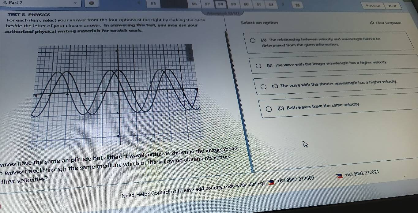 53 56 57 69 51 6/2 Presnous NeO
TEST B. PHYSICS Alteoptoc S2/121
For each item, select your answer from the four options at the right by clicking the circle Select an option Q Clear Response
beside the letter of your chosen answer. In answering this test, you may use your
authorized physical writing materials for scratch work.
(A) The relationshap beween velocily and wovelength cannot be
determined from the given information.
(B) The wave with the longer wavelength has a higher velocity.
(C) The wave with the shorter wavelength has a higher velocity.
(D) Both waves have the same velocity.
waves have the same amplitude but different wavelengths as shown in thege above.
h waves travel through the same medium, which of the following statements is true
their velocities?
Need Help? Contact us (Please add country code while dialing) ±63 9992 212609 +63 9992 212621