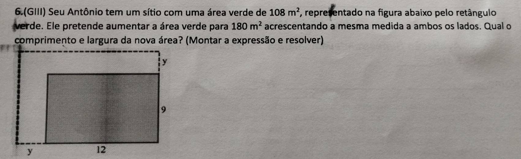 6.(GIII) Seu Antônio tem um sítio com uma área verde de 108m^2 *, representado na figura abaixo pelo retângulo 
verde. Ele pretende aumentar a área verde para 180m^2 acrescentando a mesma medida a ambos os lados. Qual o 
comprimento e largura da nova área? (Montar a expressão e resolver)