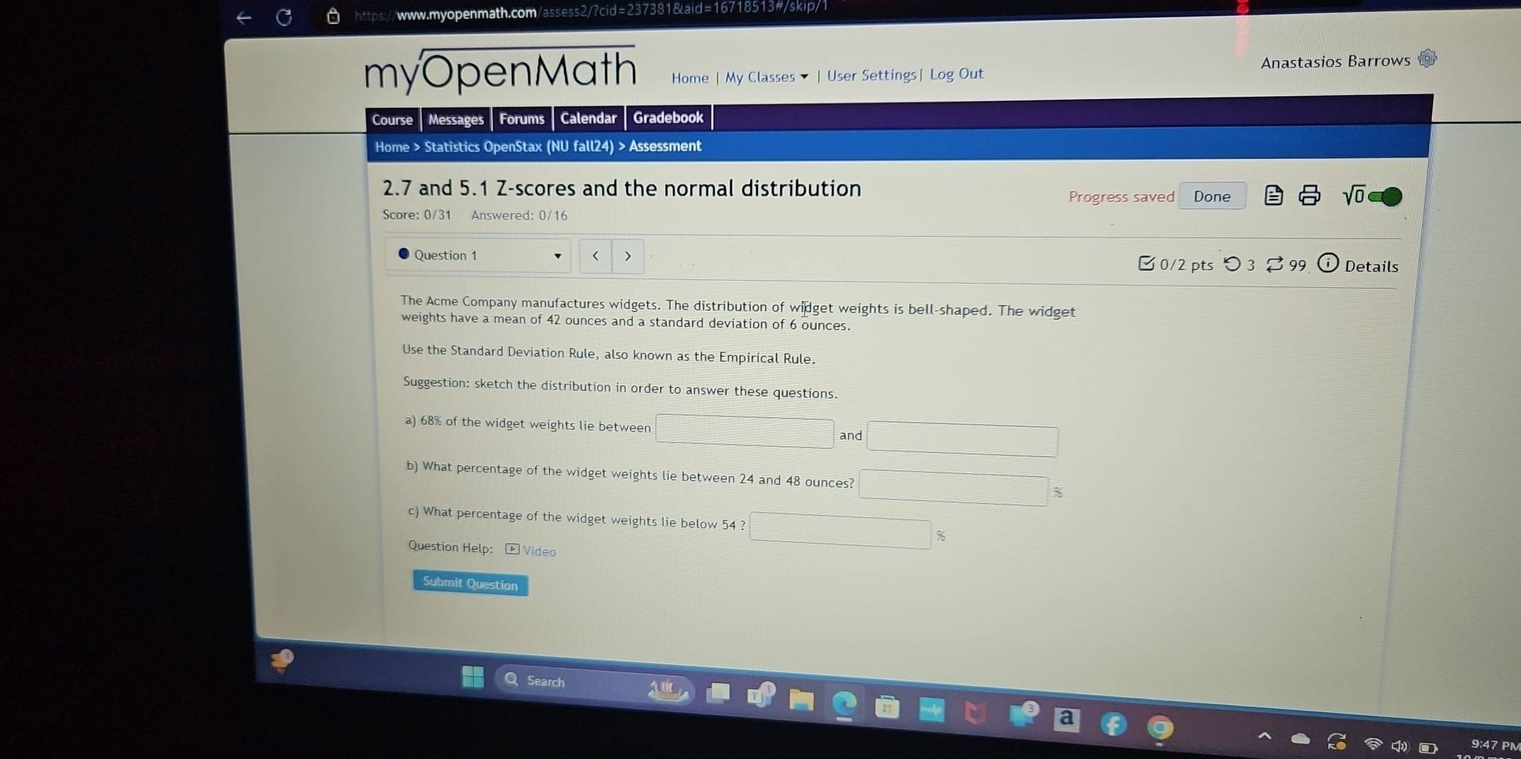 Anastasios Barrows 
myOpenMath Home | My Classes ▼ | User Settings| Log Out 
Course Messages Forums Calendar Gradebook 
Home > Statistics OpenStax (NU fall24) > Assessment 
2.7 and 5.1 Z-scores and the normal distribution 
Progress saved Done 
sqrt(0) 
Score: 0/31 Answered: 0/16 
Question 1 < > 
[ 0/2 pts つ 3 % 99 Details 
The Acme Company manufactures widgets. The distribution of widget weights is bell-shaped. The widget 
weights have a mean of 42 ounces and a standard deviation of 6 ounces. 
Use the Standard Deviation Rule, also known as the Empirical Rule. 
Suggestion: sketch the distribution in order to answer these questions. 
a) 68% of the widget weights lie between 
and 
b) What percentage of the widget weights lie between 24 and 48 ounces? %
c) What percentage of the widget weights lie below 54 ? 
Question Help: - Video 
Submit Question 
Search