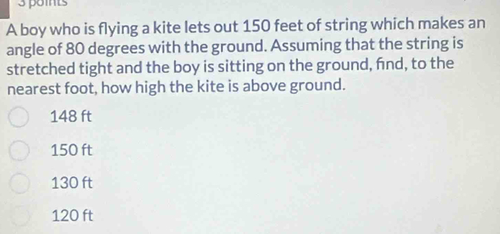 A boy who is flying a kite lets out 150 feet of string which makes an
angle of 80 degrees with the ground. Assuming that the string is
stretched tight and the boy is sitting on the ground, fnd, to the
nearest foot, how high the kite is above ground.
148 ft
150 ft
130 ft
120 ft