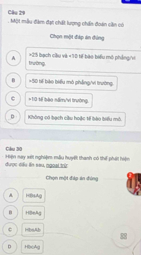 Một mẫu đàm đạt chất lượng chấn đoán cần có
Chọn một đáp án đúng
25
A bạch cầu và <10</tex> tế bào biểu mô pháng/vi
trường.
B 50 tế bào biểu mô phầng/vi trường.
C 10 tế b ào nấm/vi trường.
D Không có bạch cầu hoặc tế bào biểu mô.
Câu 30
Hiện nay xét nghiệm mẫu huyết thanh có thể phát hiện
được dấu ấn sau, ngoai trừ:
Chọn một đáp án đủng
A HBsAg
B HBeAg
C HbsAb
□□
D HbcAg