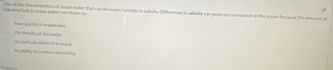 desolved salt in ocean water correlates to-- One of the characteristics of ocean water that causes ocean currents is salinity. Differences in salinity can generate movement in the ocean because the amount of
how quickly it evaporates.
the density of the water.
the latitude where it is found.
its ability to conduct electricity.
Previous