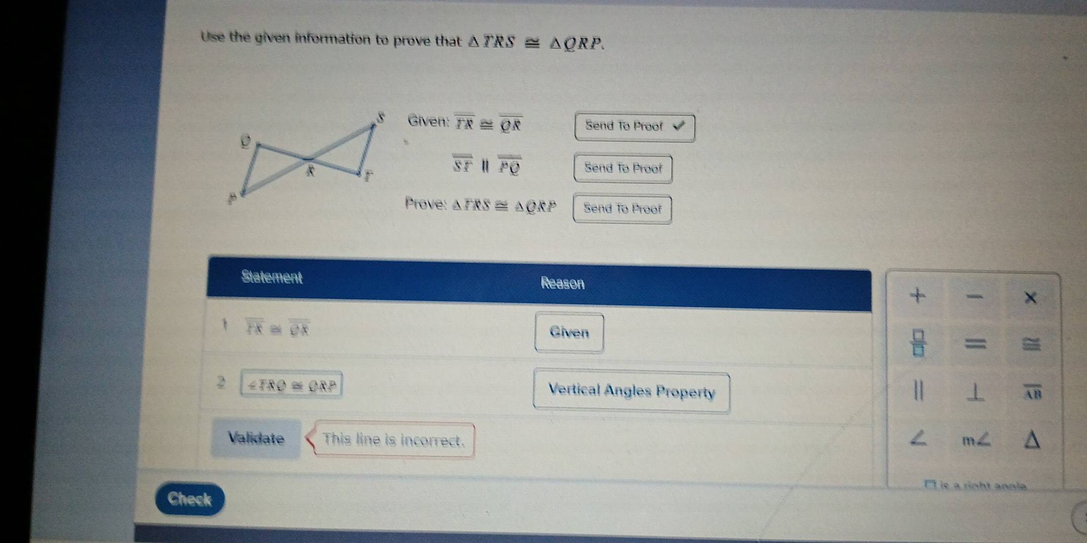 Use the given information to prove that △ TRS≌ △ QRP. 
Given: overline TR≌ overline QR Send To Proof
overline ST " overline PQ Send To Proof 
Prove: △ TRS≌ △ QRP Send To Proof 
Statement Reason 
+ × 
1 overline PR≌ overline QR
Given
 □ /□   = 
2 ∠ TRO≌ QRP Vertical Angles Property H ⊥ overline AB
Validate This line is incorrect. m∠
anole 
Check