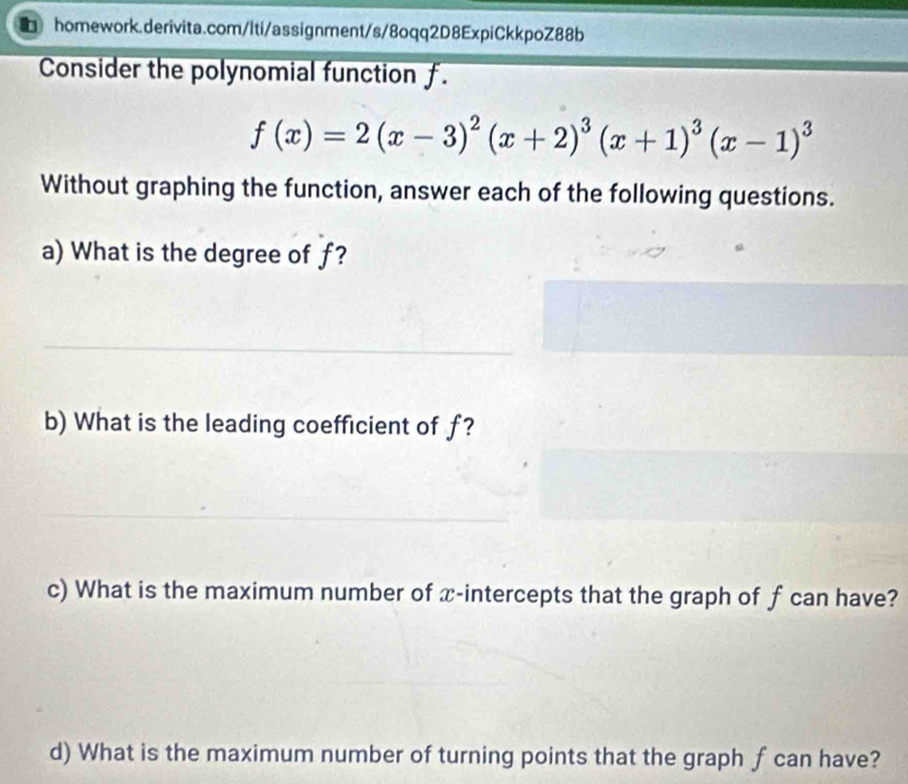 Consider the polynomial function f.
f(x)=2(x-3)^2(x+2)^3(x+1)^3(x-1)^3
Without graphing the function, answer each of the following questions. 
a) What is the degree of f? 
b) What is the leading coefficient of f? 
c) What is the maximum number of x-intercepts that the graph of f can have? 
d) What is the maximum number of turning points that the graph f can have?