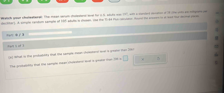 Watch your cholesterol: The mean serum cholesterol level for U.S. adults was 197, with a standard deviation of 38 (the units are milligrams per ∞ 
deciliter). A simple random sample of 105 adults is chosen. Use the TI- 84 Plus calculator. Round the answers to at least four decimal places. 
Part: 0 / 3 
Part 1 of 3 
(a) What is the probability that the sample mean cholesterol level is greater than 206? 
The probability that the sample mean|cholesterol level is greater than 206 is □ . × 5