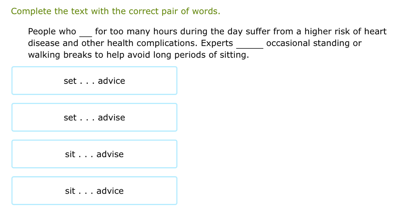 Complete the text with the correct pair of words. 
People who _for too many hours during the day suffer from a higher risk of heart 
disease and other health complications. Experts _occasional standing or 
walking breaks to help avoid long periods of sitting. 
set _advice 
set ._ advise 
sit_ advise 
sit _advice