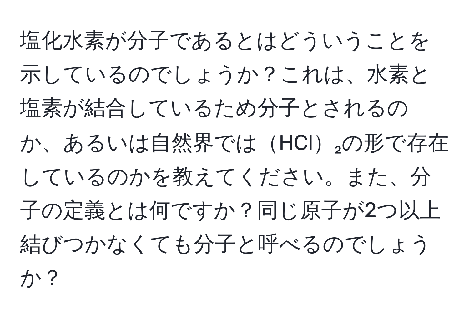 塩化水素が分子であるとはどういうことを示しているのでしょうか？これは、水素と塩素が結合しているため分子とされるのか、あるいは自然界ではHCl₂の形で存在しているのかを教えてください。また、分子の定義とは何ですか？同じ原子が2つ以上結びつかなくても分子と呼べるのでしょうか？