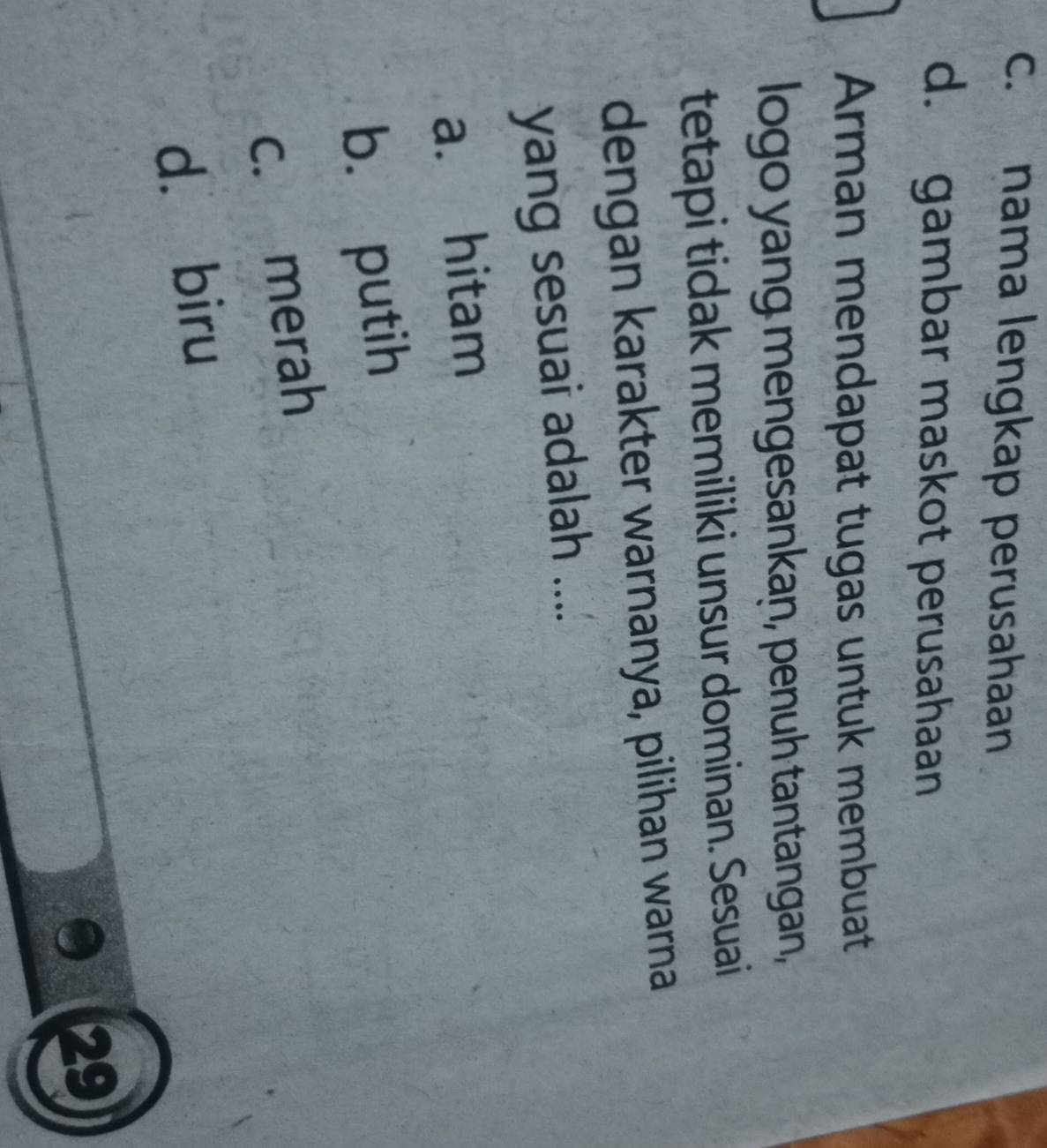 c. nama lengkap perusahaan
d. gambar maskot perusahaan
Arman mendapat tugas untuk membuat
logo yang mengesankan, penuh tantangan,
tetapi tidak memiliki unsur dominan. Sesuai
dengan karakter warnanya, pilihan warna
yang sesuai adalah ....
a. hitam
b. putih
c. merah
d. biru
a 29