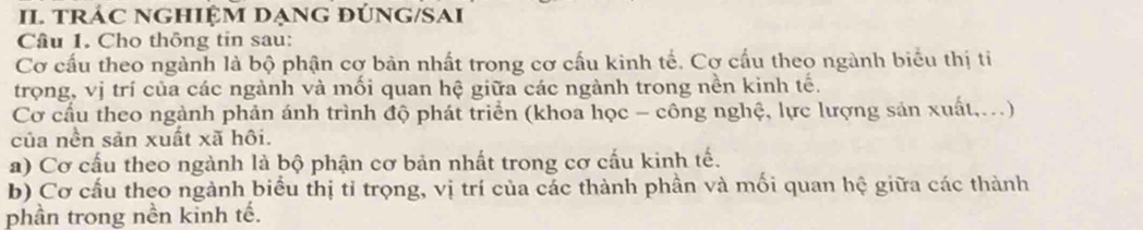 tRÁC NGHIỆM DẠNG ĐÚNG/SAI 
Câu 1. Cho thông tin sau: 
Cơ cấu theo ngành là bộ phận cơ bản nhất trong cơ cấu kinh tế. Cơ cấu theo ngành biểu thị ti 
trọng, vị trí của các ngành và mối quan hệ giữa các ngành trong nền kinh tế. 
Cơ cầu theo ngành phản ánh trình độ phát triển (khoa học - công nghệ, lực lượng sản xuất,..) 
của nền sản xuất xã hôi. 
a) Cơ cấu theo ngành là bộ phận cơ bản nhất trong cơ cấu kinh tế. 
b) Cơ cấu theo ngành biểu thị tỉ trọng, vị trí của các thành phần và mối quan hệ giữa các thành 
phần trong nền kinh tế.