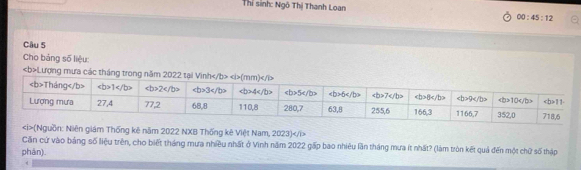 Thỉ sinh: Ngô Thị Thanh Loan
00:45:12
Cầu 5
Cho bảng số liệu:
Lượng mưa các tháng trong 
guồn: Niên giám Thống kê năm 2022 NXB Thống kê Việt Nam, 2023)
Căn cứ vào bảng số liệu trên, cho biết tháng mưa nhiều nhất ở Vinh năm 2022 gấp bao nhiêu lần tháng mưa ít nhất? (làm tròn kết quả đến một chữ số thập
phán)