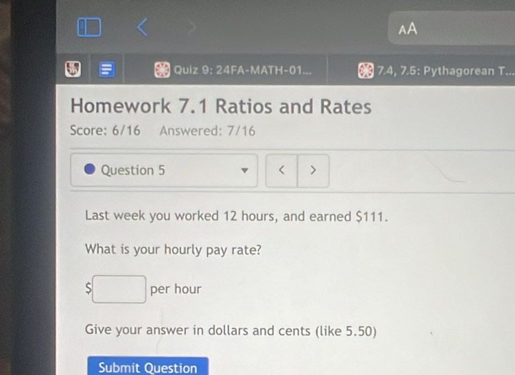 AA 
Quiz 9: 24FA-MATH-01... 7.4, 7.5: Pythagorean T... 
Homework 7.1 Ratios and Rates 
Score: 6/16 Answered: 7/16 
Question 5 < > 
Last week you worked 12 hours, and earned $111. 
What is your hourly pay rate?
$□ per hour
Give your answer in dollars and cents (like 5.50) 
Submit Question