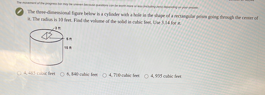 The movement of the progress bar may be uneven because questions can be worth more or less (including zero) depending on your answer.
The three-dimensional figure below is a cylinder with a hole in the shape of a rectangular prism going through the center of
it. The radius is 10 feet. Find the volume of the solid in cubic feet. Use 3.14 for π.
4, 485 cubic feet 6, 840 cubic feet 4, 710 cubic feet 4, 935 cubic feet