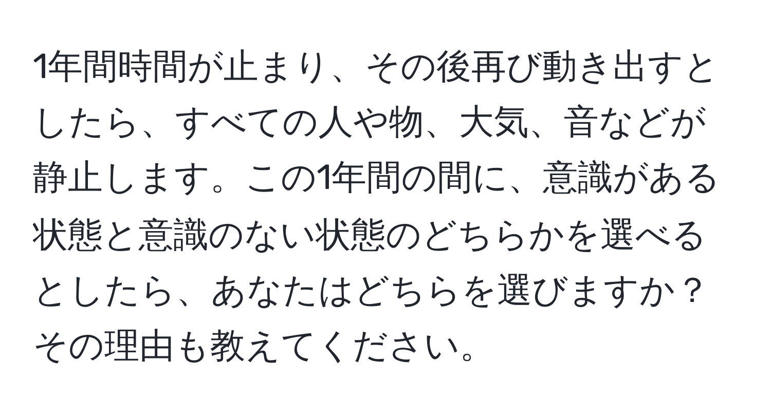 1年間時間が止まり、その後再び動き出すとしたら、すべての人や物、大気、音などが静止します。この1年間の間に、意識がある状態と意識のない状態のどちらかを選べるとしたら、あなたはどちらを選びますか？その理由も教えてください。