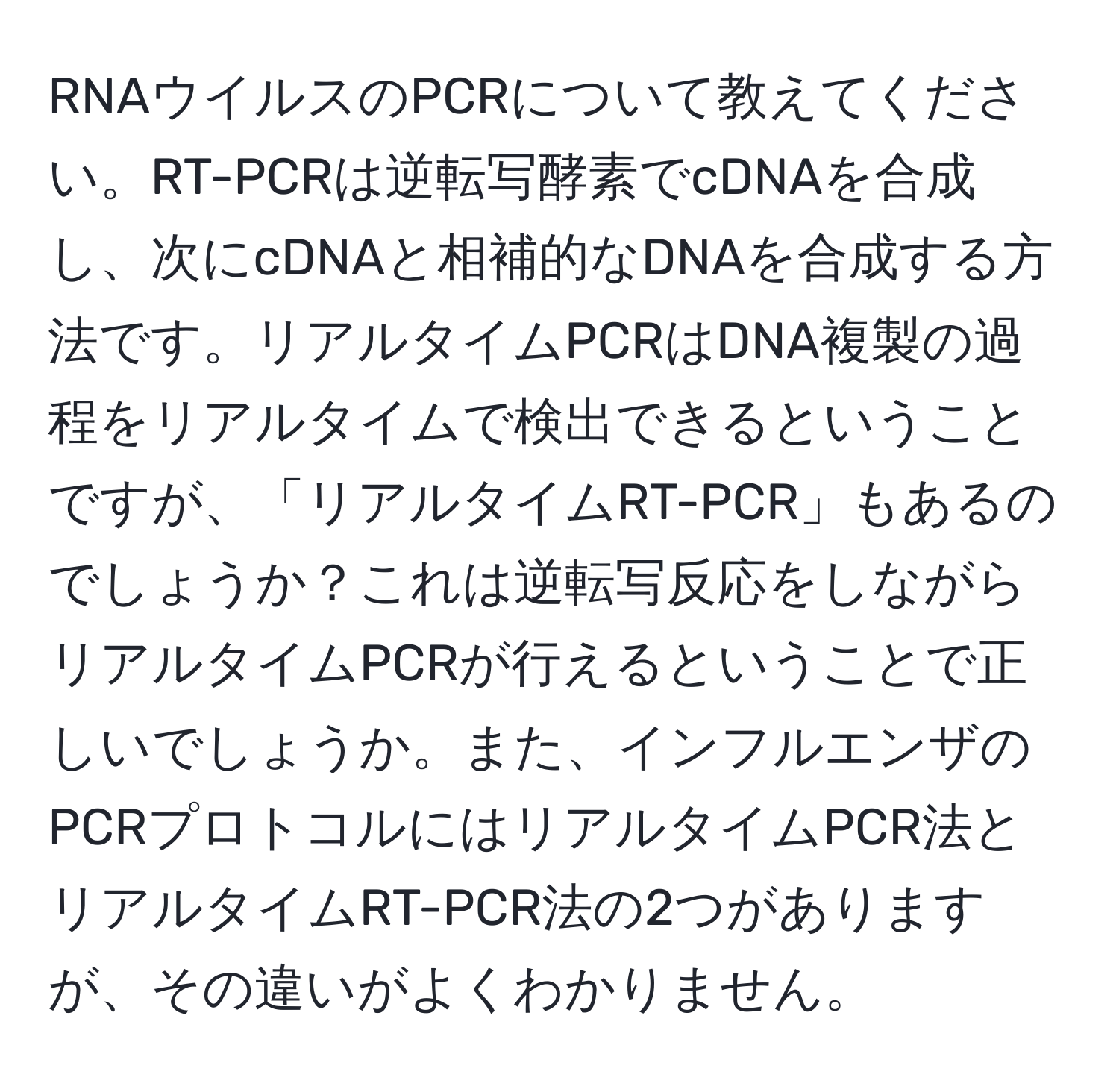 RNAウイルスのPCRについて教えてください。RT-PCRは逆転写酵素でcDNAを合成し、次にcDNAと相補的なDNAを合成する方法です。リアルタイムPCRはDNA複製の過程をリアルタイムで検出できるということですが、「リアルタイムRT-PCR」もあるのでしょうか？これは逆転写反応をしながらリアルタイムPCRが行えるということで正しいでしょうか。また、インフルエンザのPCRプロトコルにはリアルタイムPCR法とリアルタイムRT-PCR法の2つがありますが、その違いがよくわかりません。