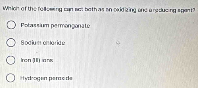 Which of the following can act both as an oxidizing and a reducing agent?
Potassium permanganate
Sodium chloride
Iron (III) ions
Hydrogen peroxide